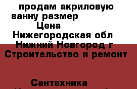 продам акриловую ванну размер 1600*1040 › Цена ­ 5 000 - Нижегородская обл., Нижний Новгород г. Строительство и ремонт » Сантехника   . Нижегородская обл.,Нижний Новгород г.